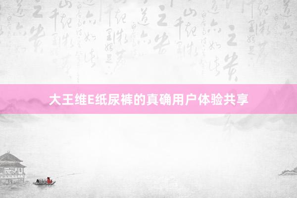 大王维E纸尿裤的真确用户体验共享