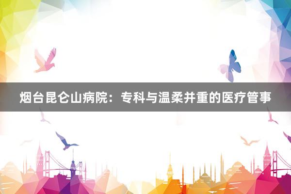 烟台昆仑山病院：专科与温柔并重的医疗管事