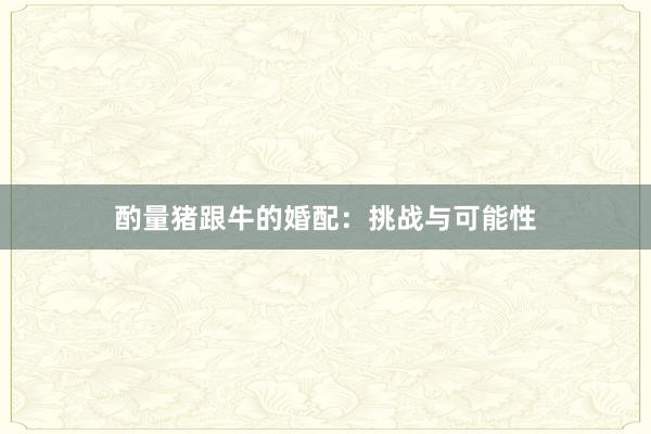 酌量猪跟牛的婚配：挑战与可能性