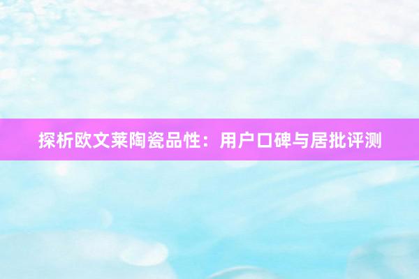 探析欧文莱陶瓷品性：用户口碑与居批评测
