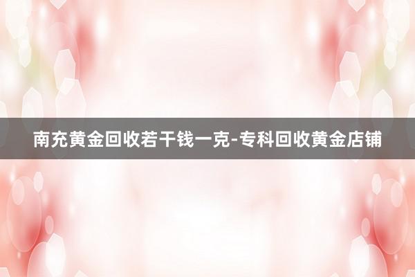 南充黄金回收若干钱一克-专科回收黄金店铺