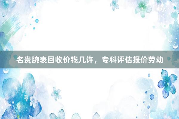 名贵腕表回收价钱几许，专科评估报价劳动