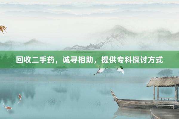 回收二手药，诚寻相助，提供专科探讨方式