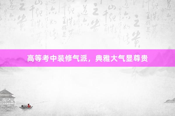 高等考中装修气派，典雅大气显尊贵