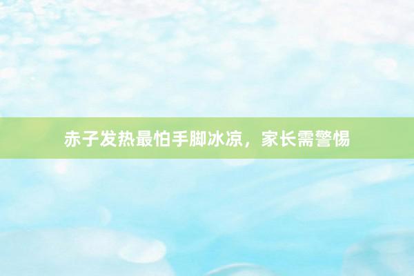 赤子发热最怕手脚冰凉，家长需警惕